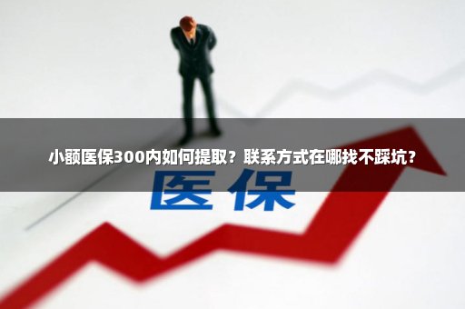 小额医保300内如何提取？联系方式在哪找不踩坑？